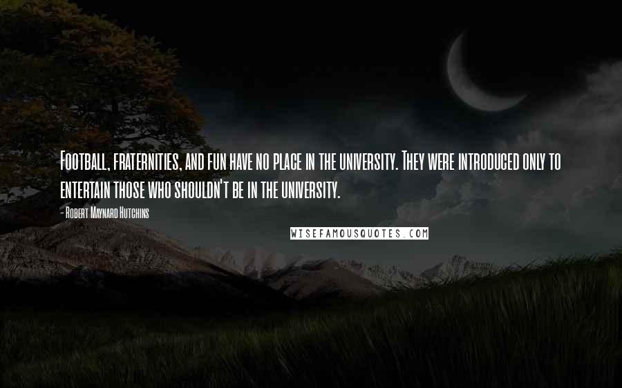 Robert Maynard Hutchins Quotes: Football, fraternities, and fun have no place in the university. They were introduced only to entertain those who shouldn't be in the university.