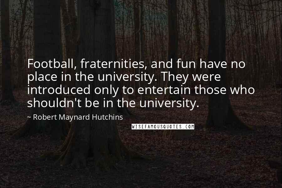 Robert Maynard Hutchins Quotes: Football, fraternities, and fun have no place in the university. They were introduced only to entertain those who shouldn't be in the university.