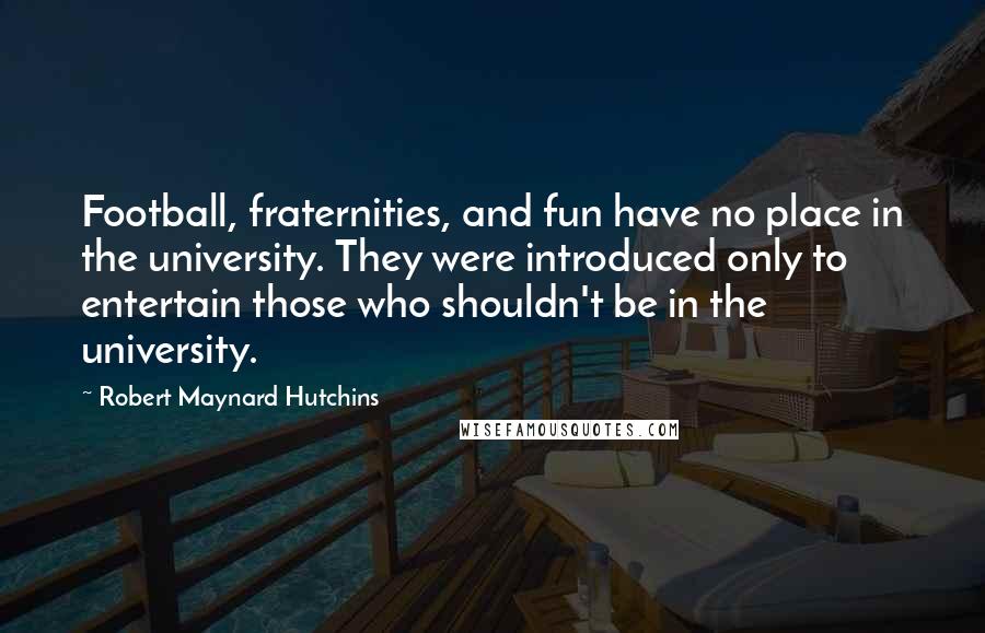 Robert Maynard Hutchins Quotes: Football, fraternities, and fun have no place in the university. They were introduced only to entertain those who shouldn't be in the university.