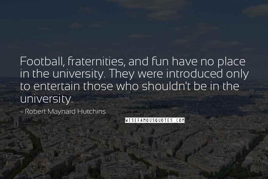 Robert Maynard Hutchins Quotes: Football, fraternities, and fun have no place in the university. They were introduced only to entertain those who shouldn't be in the university.