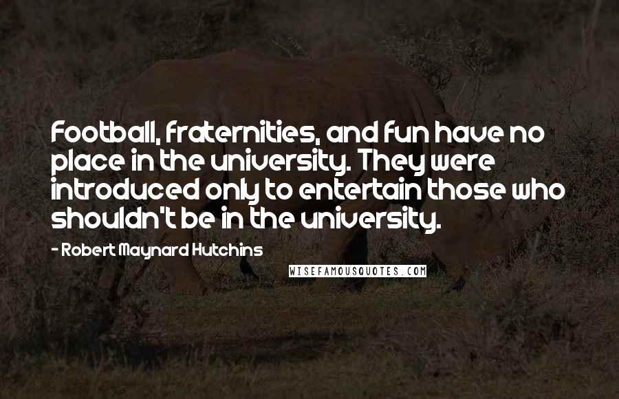 Robert Maynard Hutchins Quotes: Football, fraternities, and fun have no place in the university. They were introduced only to entertain those who shouldn't be in the university.