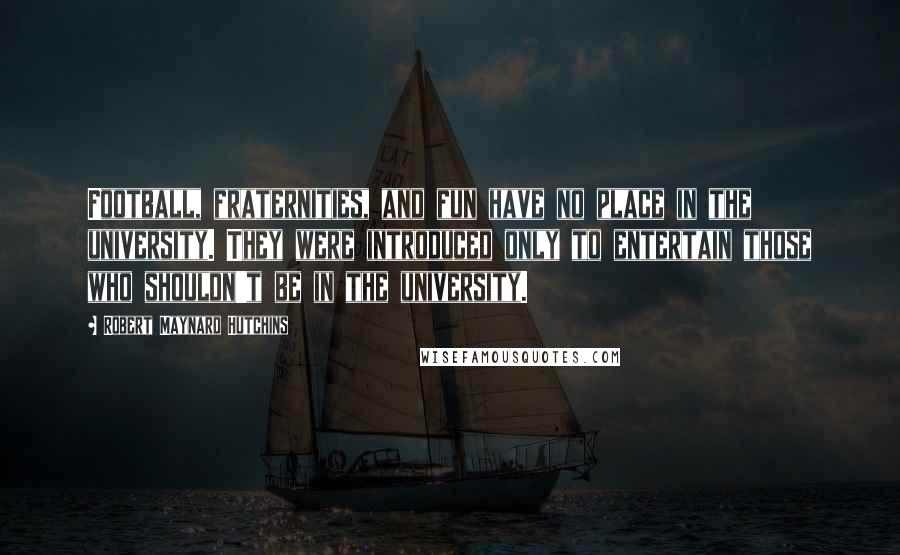 Robert Maynard Hutchins Quotes: Football, fraternities, and fun have no place in the university. They were introduced only to entertain those who shouldn't be in the university.