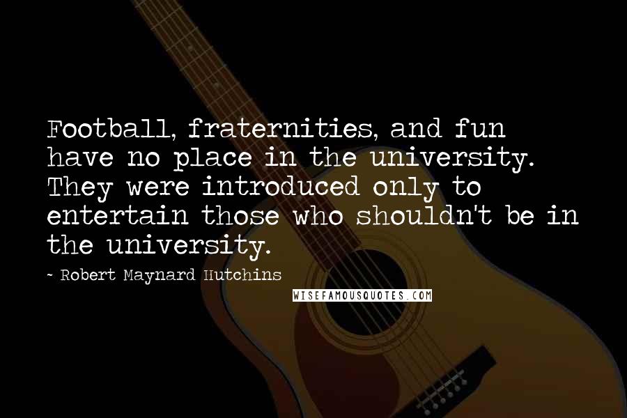Robert Maynard Hutchins Quotes: Football, fraternities, and fun have no place in the university. They were introduced only to entertain those who shouldn't be in the university.