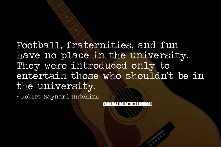 Robert Maynard Hutchins Quotes: Football, fraternities, and fun have no place in the university. They were introduced only to entertain those who shouldn't be in the university.