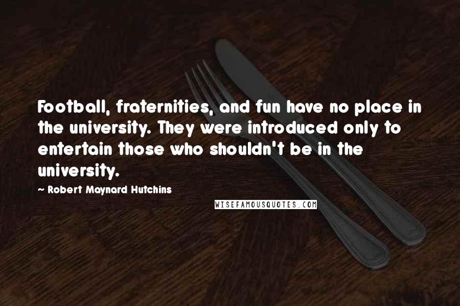 Robert Maynard Hutchins Quotes: Football, fraternities, and fun have no place in the university. They were introduced only to entertain those who shouldn't be in the university.