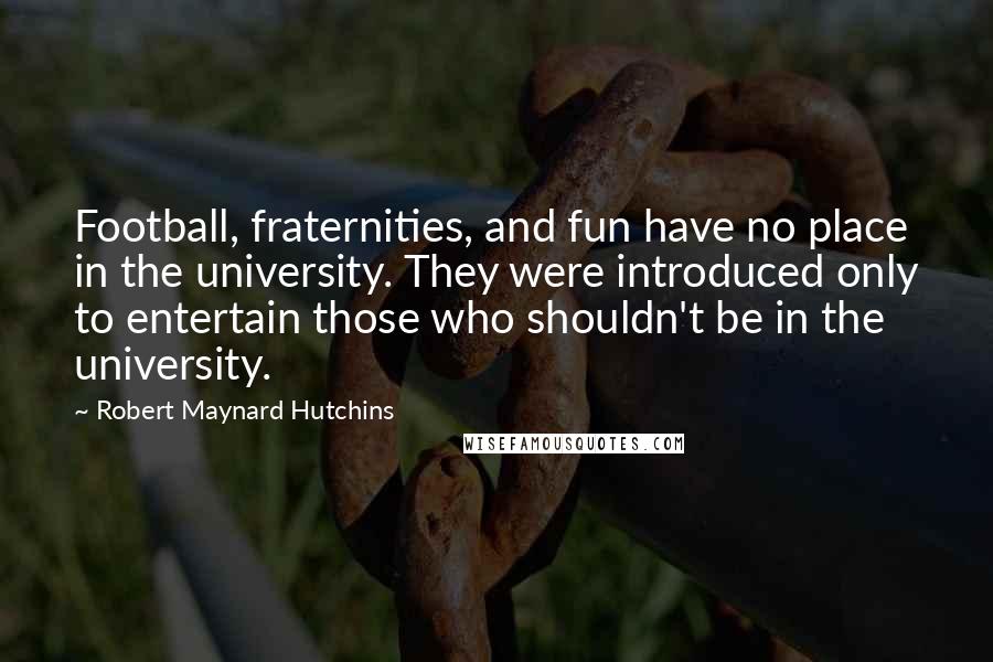 Robert Maynard Hutchins Quotes: Football, fraternities, and fun have no place in the university. They were introduced only to entertain those who shouldn't be in the university.