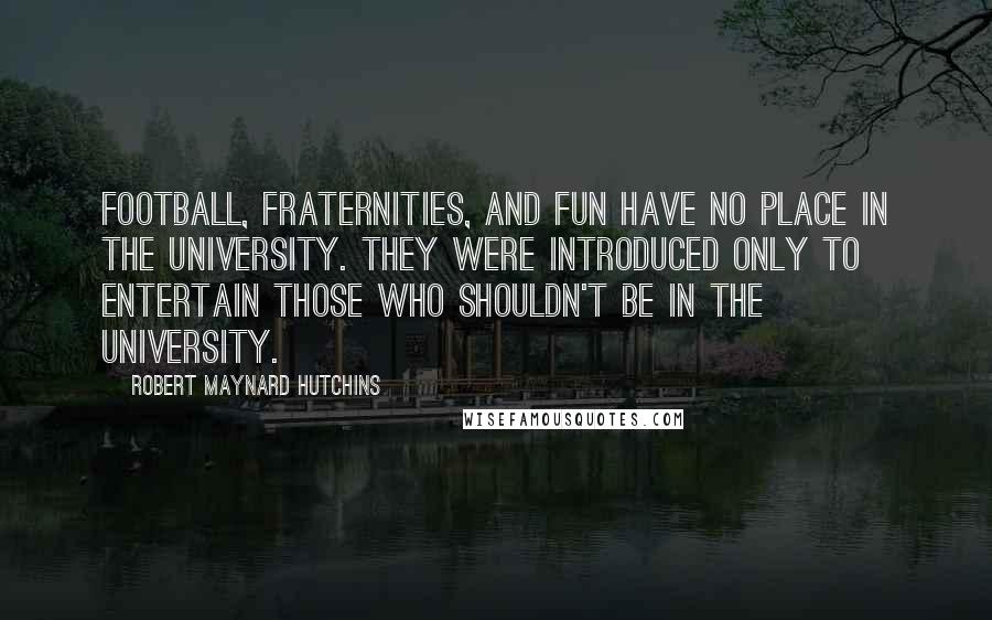 Robert Maynard Hutchins Quotes: Football, fraternities, and fun have no place in the university. They were introduced only to entertain those who shouldn't be in the university.