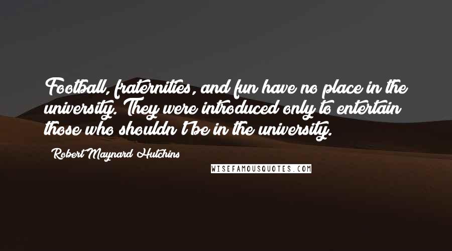 Robert Maynard Hutchins Quotes: Football, fraternities, and fun have no place in the university. They were introduced only to entertain those who shouldn't be in the university.