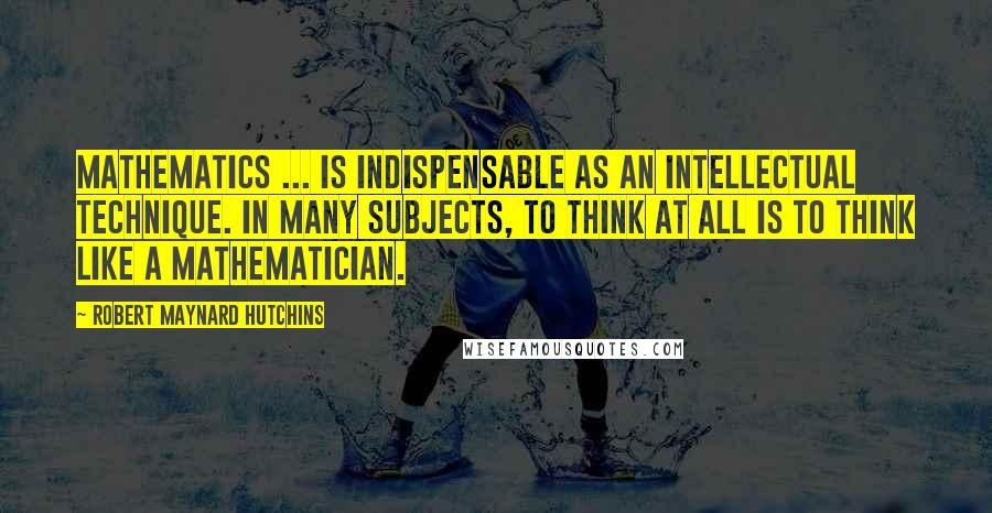 Robert Maynard Hutchins Quotes: Mathematics ... is indispensable as an intellectual technique. In many subjects, to think at all is to think like a mathematician.