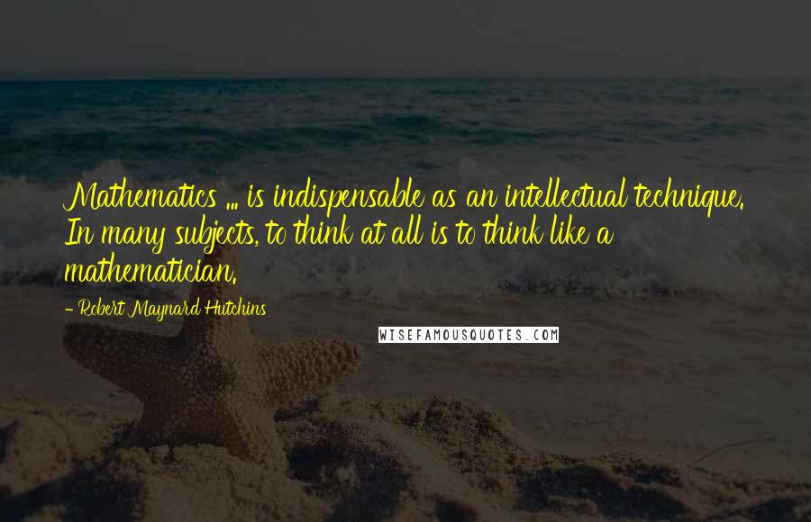 Robert Maynard Hutchins Quotes: Mathematics ... is indispensable as an intellectual technique. In many subjects, to think at all is to think like a mathematician.