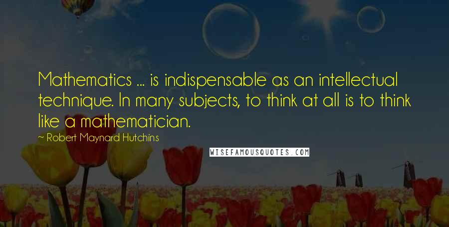 Robert Maynard Hutchins Quotes: Mathematics ... is indispensable as an intellectual technique. In many subjects, to think at all is to think like a mathematician.
