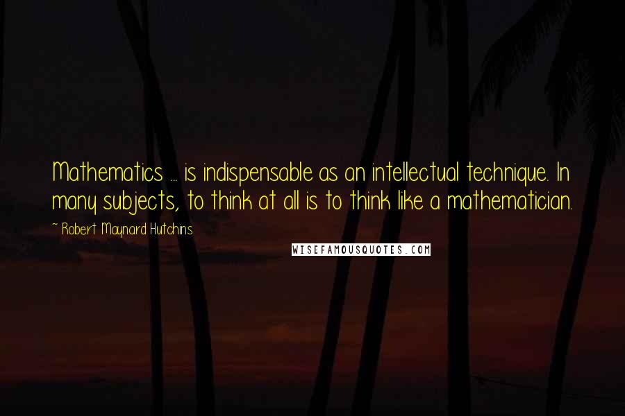 Robert Maynard Hutchins Quotes: Mathematics ... is indispensable as an intellectual technique. In many subjects, to think at all is to think like a mathematician.