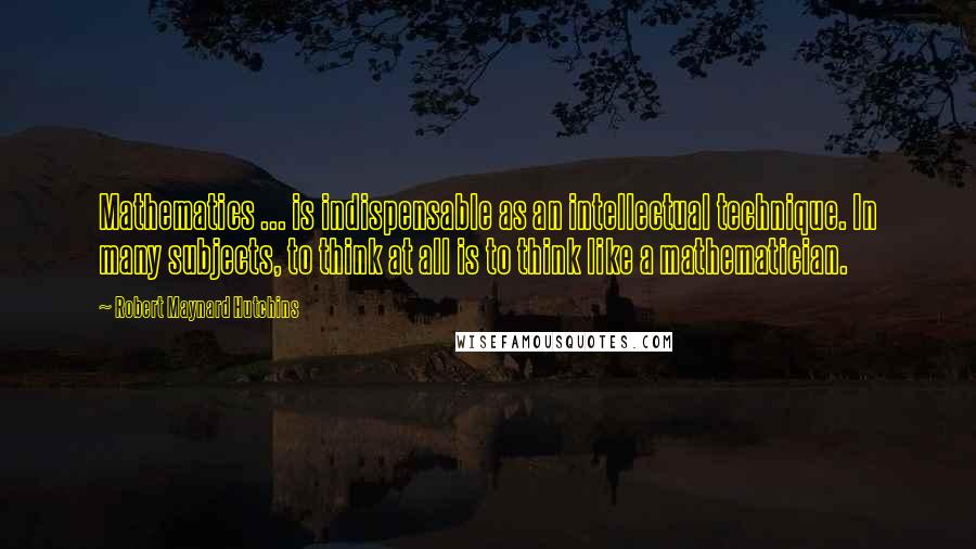 Robert Maynard Hutchins Quotes: Mathematics ... is indispensable as an intellectual technique. In many subjects, to think at all is to think like a mathematician.