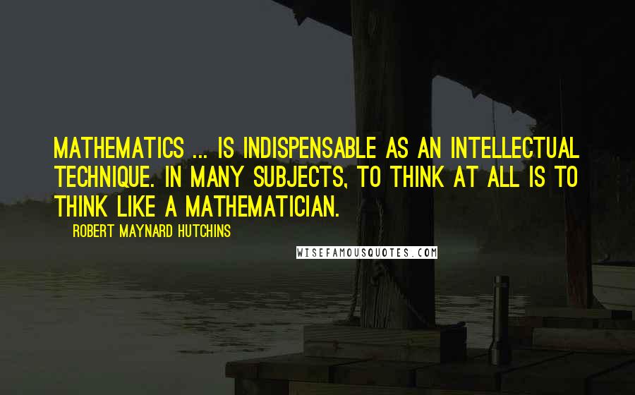 Robert Maynard Hutchins Quotes: Mathematics ... is indispensable as an intellectual technique. In many subjects, to think at all is to think like a mathematician.