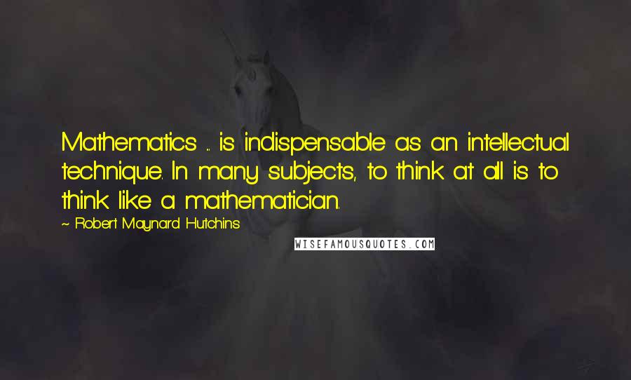 Robert Maynard Hutchins Quotes: Mathematics ... is indispensable as an intellectual technique. In many subjects, to think at all is to think like a mathematician.