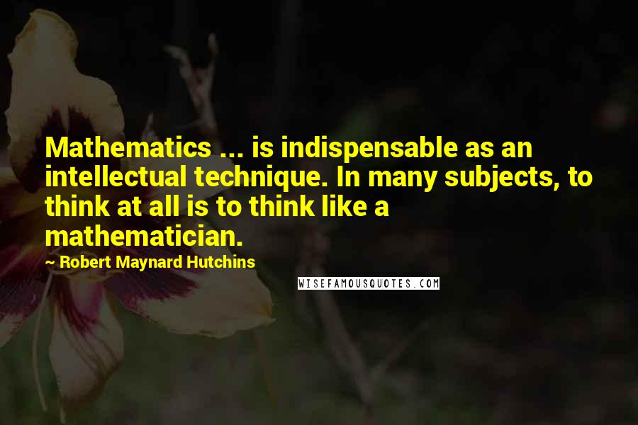 Robert Maynard Hutchins Quotes: Mathematics ... is indispensable as an intellectual technique. In many subjects, to think at all is to think like a mathematician.