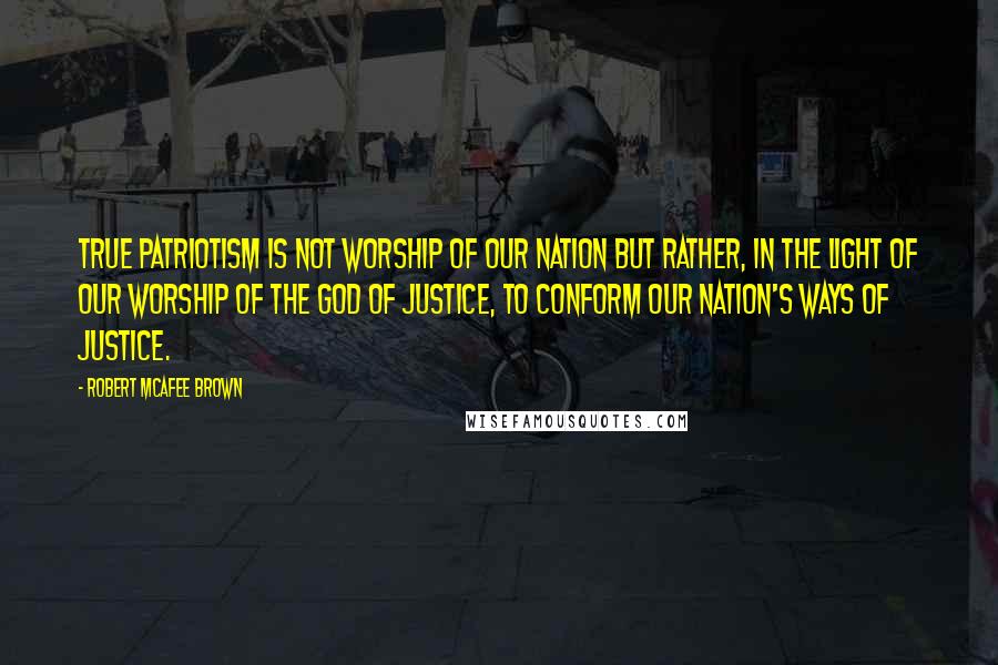 Robert McAfee Brown Quotes: True patriotism is not worship of our nation but rather, in the light of our worship of the God of justice, to conform our nation's ways of justice.