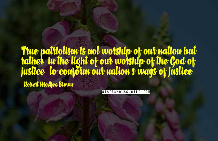 Robert McAfee Brown Quotes: True patriotism is not worship of our nation but rather, in the light of our worship of the God of justice, to conform our nation's ways of justice.