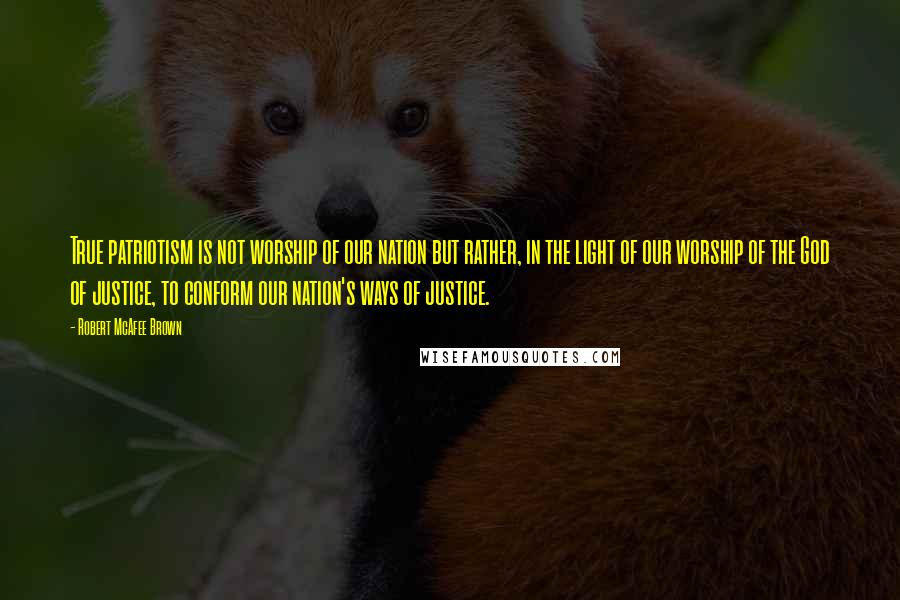 Robert McAfee Brown Quotes: True patriotism is not worship of our nation but rather, in the light of our worship of the God of justice, to conform our nation's ways of justice.