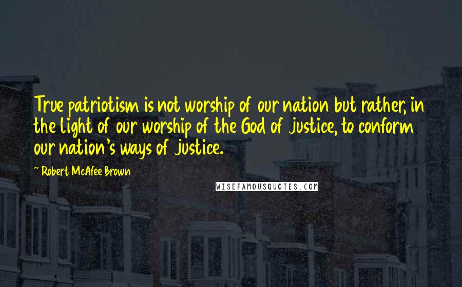 Robert McAfee Brown Quotes: True patriotism is not worship of our nation but rather, in the light of our worship of the God of justice, to conform our nation's ways of justice.