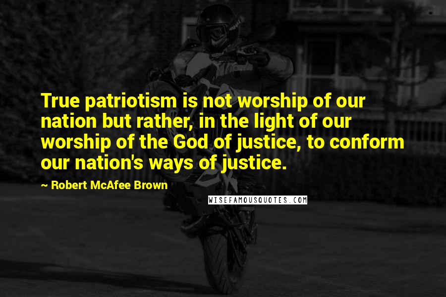 Robert McAfee Brown Quotes: True patriotism is not worship of our nation but rather, in the light of our worship of the God of justice, to conform our nation's ways of justice.