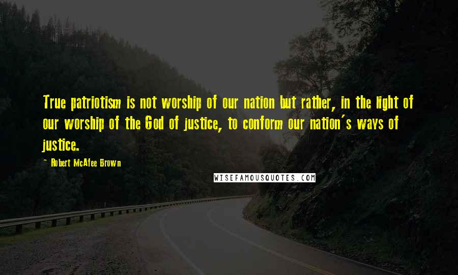 Robert McAfee Brown Quotes: True patriotism is not worship of our nation but rather, in the light of our worship of the God of justice, to conform our nation's ways of justice.