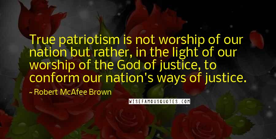 Robert McAfee Brown Quotes: True patriotism is not worship of our nation but rather, in the light of our worship of the God of justice, to conform our nation's ways of justice.