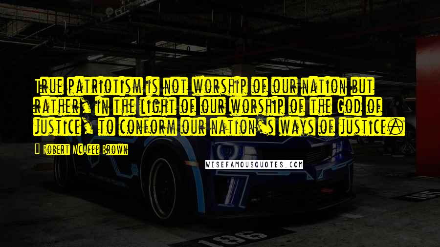 Robert McAfee Brown Quotes: True patriotism is not worship of our nation but rather, in the light of our worship of the God of justice, to conform our nation's ways of justice.