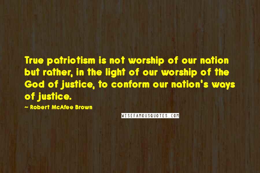 Robert McAfee Brown Quotes: True patriotism is not worship of our nation but rather, in the light of our worship of the God of justice, to conform our nation's ways of justice.