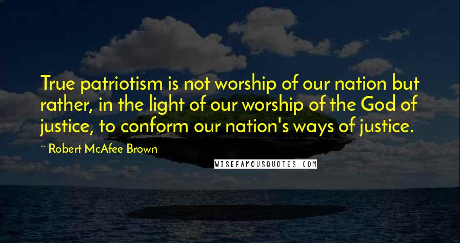 Robert McAfee Brown Quotes: True patriotism is not worship of our nation but rather, in the light of our worship of the God of justice, to conform our nation's ways of justice.