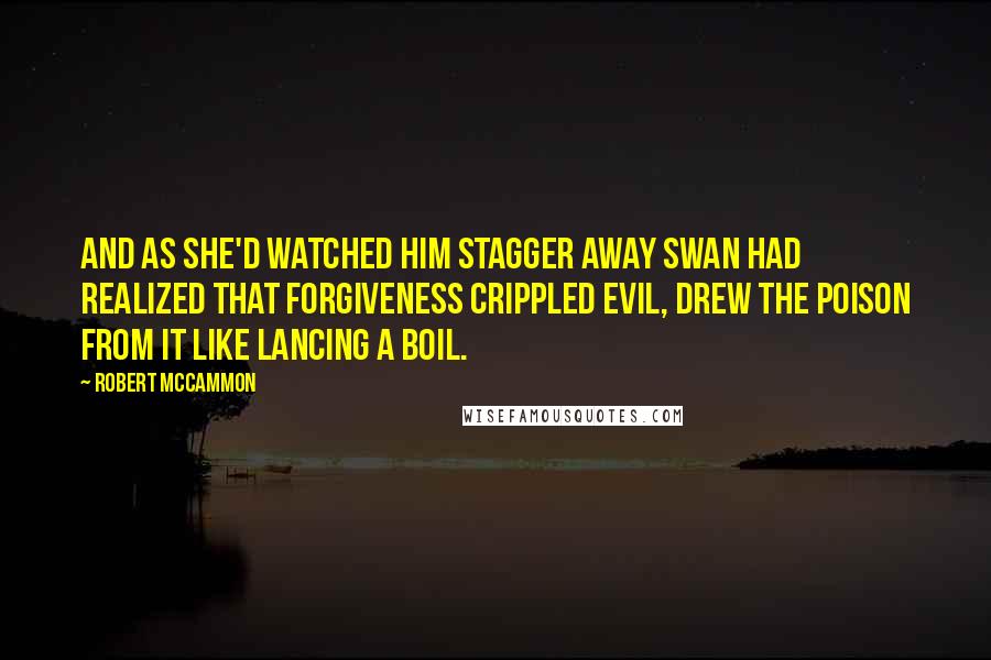 Robert McCammon Quotes: And as she'd watched him stagger away Swan had realized that forgiveness crippled evil, drew the poison from it like lancing a boil.