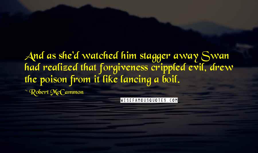 Robert McCammon Quotes: And as she'd watched him stagger away Swan had realized that forgiveness crippled evil, drew the poison from it like lancing a boil.