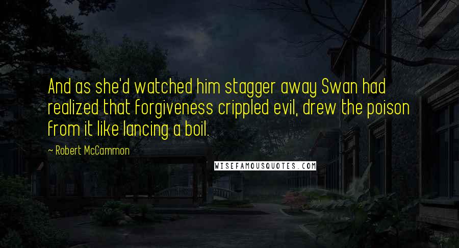 Robert McCammon Quotes: And as she'd watched him stagger away Swan had realized that forgiveness crippled evil, drew the poison from it like lancing a boil.