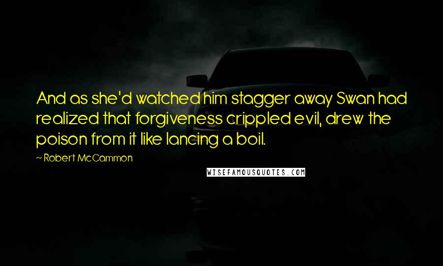 Robert McCammon Quotes: And as she'd watched him stagger away Swan had realized that forgiveness crippled evil, drew the poison from it like lancing a boil.