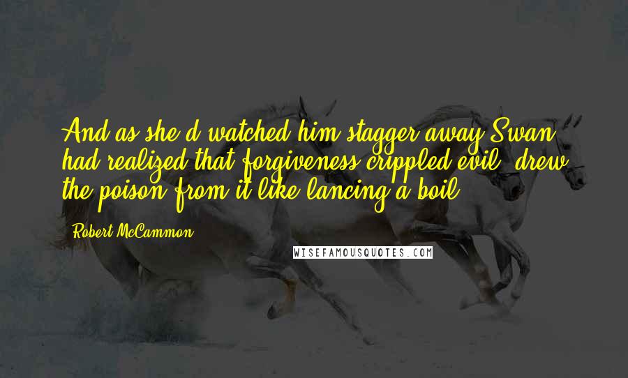 Robert McCammon Quotes: And as she'd watched him stagger away Swan had realized that forgiveness crippled evil, drew the poison from it like lancing a boil.