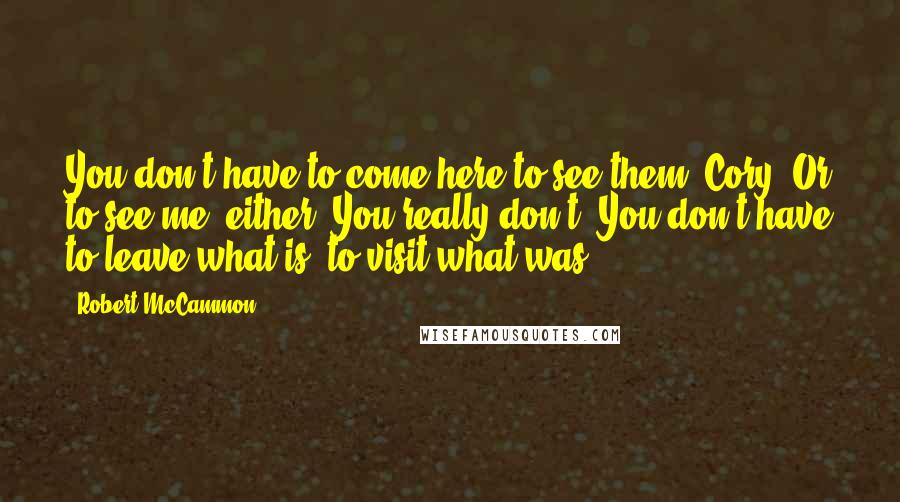 Robert McCammon Quotes: You don't have to come here to see them, Cory. Or to see me, either. You really don't. You don't have to leave what is, to visit what was.