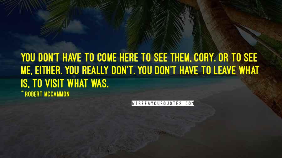 Robert McCammon Quotes: You don't have to come here to see them, Cory. Or to see me, either. You really don't. You don't have to leave what is, to visit what was.