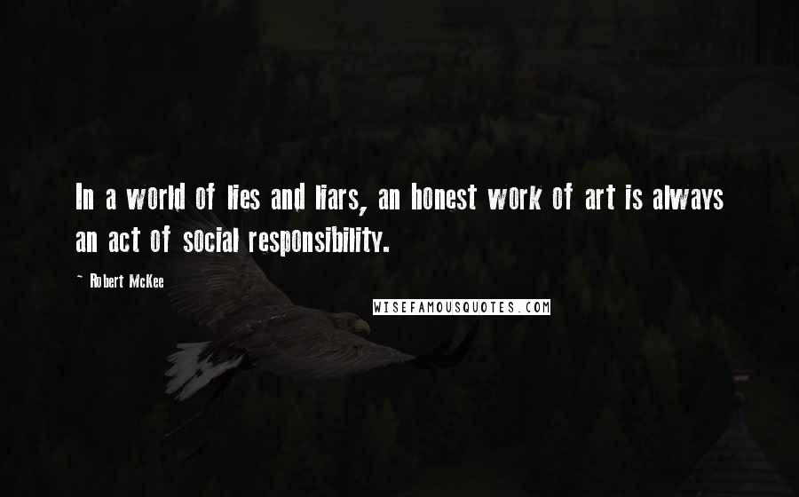 Robert McKee Quotes: In a world of lies and liars, an honest work of art is always an act of social responsibility.