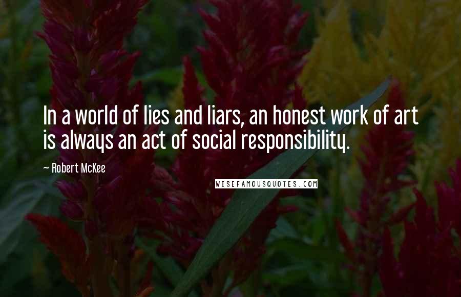 Robert McKee Quotes: In a world of lies and liars, an honest work of art is always an act of social responsibility.