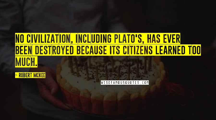 Robert McKee Quotes: No civilization, including Plato's, has ever been destroyed because its citizens learned too much.