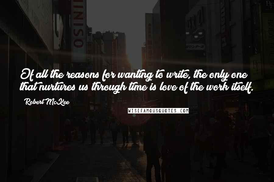 Robert McKee Quotes: Of all the reasons for wanting to write, the only one that nurtures us through time is love of the work itself.