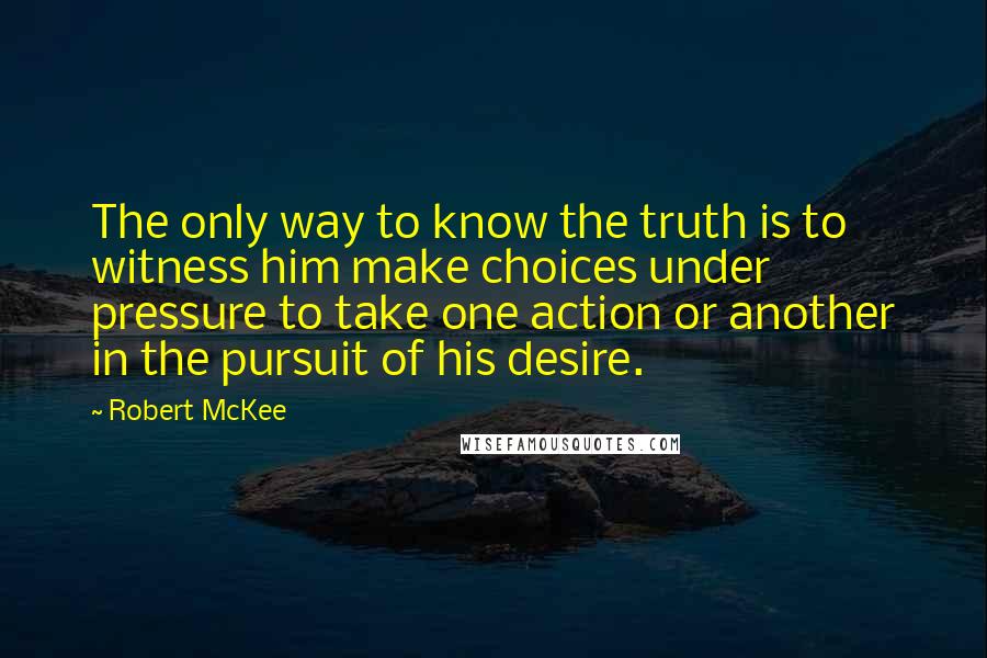 Robert McKee Quotes: The only way to know the truth is to witness him make choices under pressure to take one action or another in the pursuit of his desire.