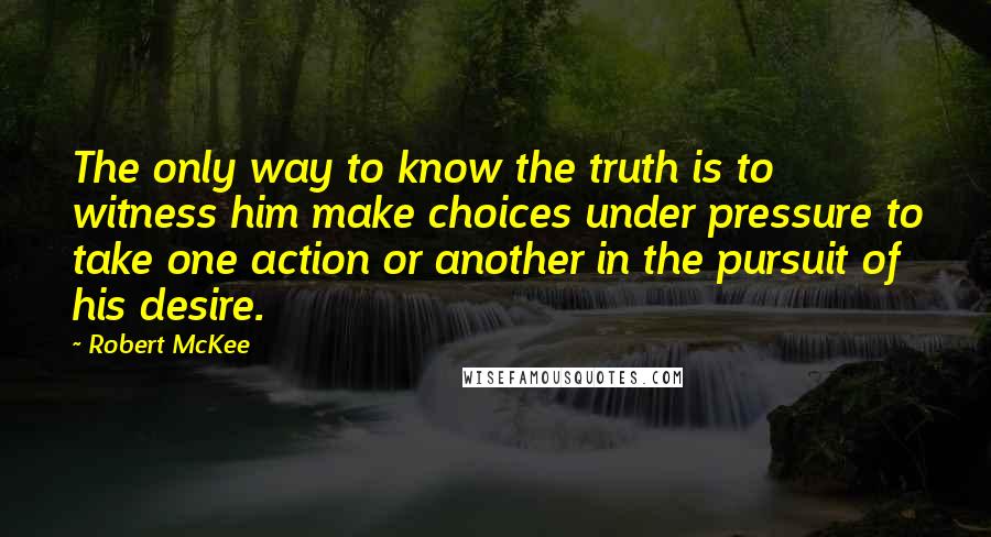 Robert McKee Quotes: The only way to know the truth is to witness him make choices under pressure to take one action or another in the pursuit of his desire.