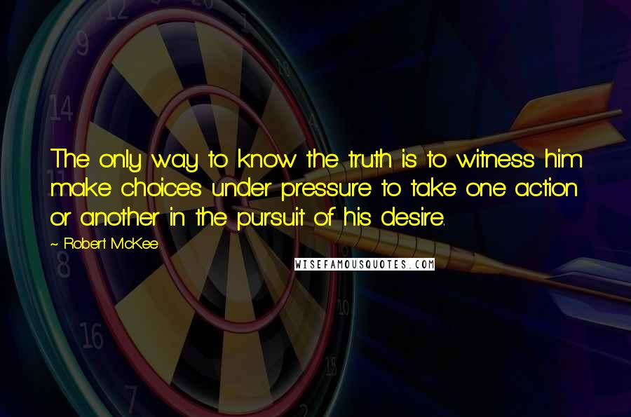 Robert McKee Quotes: The only way to know the truth is to witness him make choices under pressure to take one action or another in the pursuit of his desire.