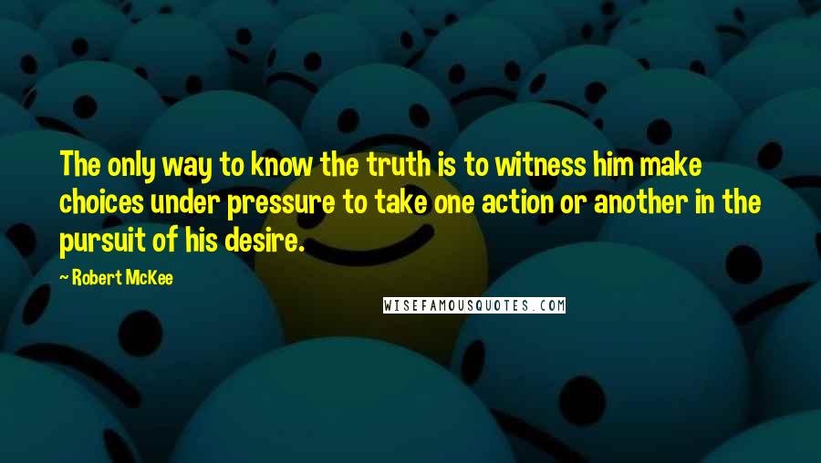 Robert McKee Quotes: The only way to know the truth is to witness him make choices under pressure to take one action or another in the pursuit of his desire.