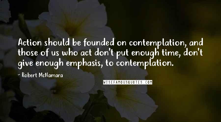 Robert McNamara Quotes: Action should be founded on contemplation, and those of us who act don't put enough time, don't give enough emphasis, to contemplation.