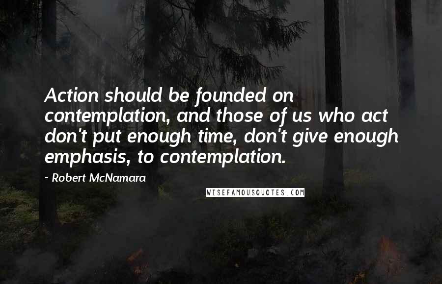 Robert McNamara Quotes: Action should be founded on contemplation, and those of us who act don't put enough time, don't give enough emphasis, to contemplation.