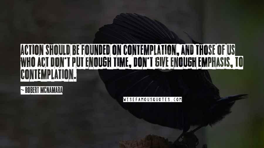 Robert McNamara Quotes: Action should be founded on contemplation, and those of us who act don't put enough time, don't give enough emphasis, to contemplation.