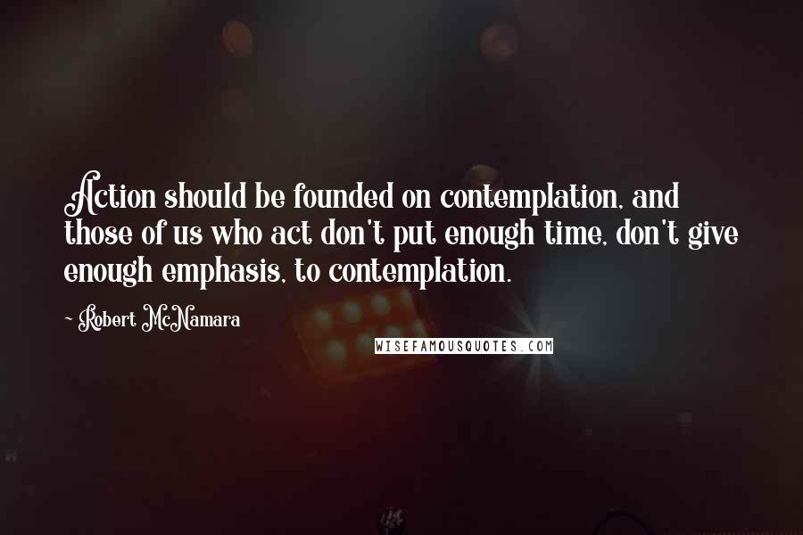 Robert McNamara Quotes: Action should be founded on contemplation, and those of us who act don't put enough time, don't give enough emphasis, to contemplation.
