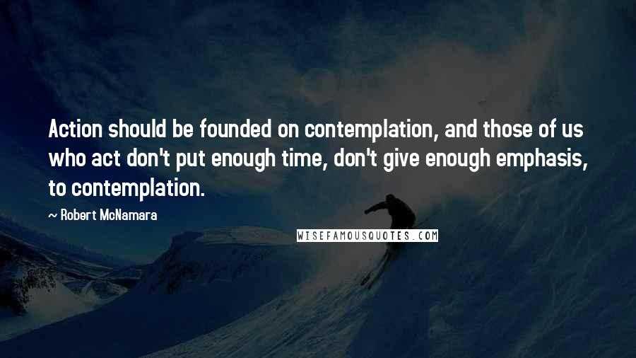 Robert McNamara Quotes: Action should be founded on contemplation, and those of us who act don't put enough time, don't give enough emphasis, to contemplation.